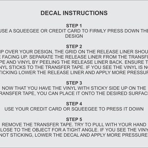 May include: Decal instructions with five steps for applying a decal.  Use a squeegee or credit card to press down the design, flip over the design, separate the release liner from the transfer tape, place the vinyl on the desired surface, and remove the transfer tape.