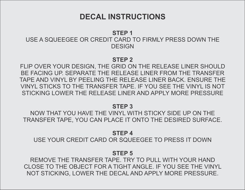 May include: Decal instructions with five steps for applying a decal.  Use a squeegee or credit card to press down the design, flip over the design, separate the release liner from the transfer tape, place the vinyl on the desired surface, and remove the transfer tape.