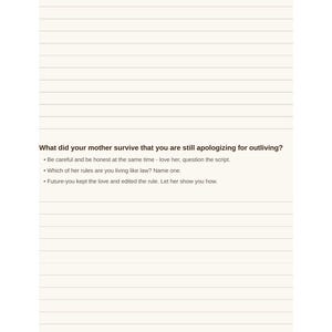May include: A journal page with horizontal lines featuring the printed text: What did your mother survive that you are still apologizing for outliving? Be careful and be honest at the same time - love her, question the script. Which of her rules are you living like law? Name one. Future-you kept the love and edited the rule. Let her show you how. Future Self Journal for Women, page 12.