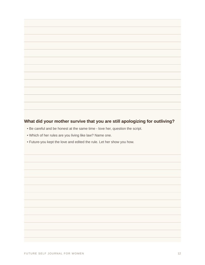 May include: A journal page with horizontal lines featuring the printed text: What did your mother survive that you are still apologizing for outliving? Be careful and be honest at the same time - love her, question the script. Which of her rules are you living like law? Name one. Future-you kept the love and edited the rule. Let her show you how. Future Self Journal for Women, page 12.