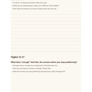 May include: A page from a journal featuring the text: What boundary have you been rehearsing in your head that needs to be said out loud? To whom? In what exact words? Write the script. What are you afraid saying it makes you? Difficult? Cold? Selfish? Now write the sentence you'd say if respect were the only rule. Nights 15-17. What does "enough" look like, the version where you stop auditioning? Enough money, enough love, enough proof. Describe each one. Who are you trying to convince, honestly? Name them. Write the moment you stop performing and start living. What changes first? Moon Journal for Women 20.