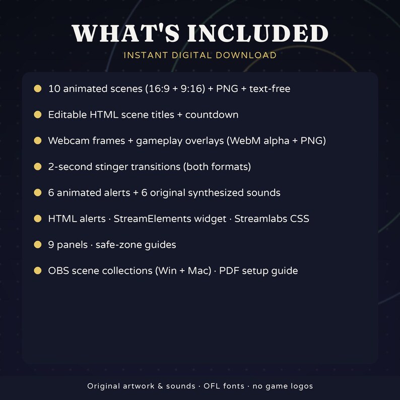 May include: A digital download list featuring 10 animated scenes, editable HTML titles, webcam frames, gameplay overlays, 2-second stinger transitions, 6 animated alerts with sounds, HTML widgets, 9 panels, and OBS scene collections.