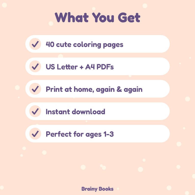 May include: A digital graphic on a light peach background with white dots. The text reads: What You Get, 40 cute coloring pages, US Letter + A4 PDFs, Print at home, again & again, Instant download, Perfect for ages 1-3, and Brainy Books.