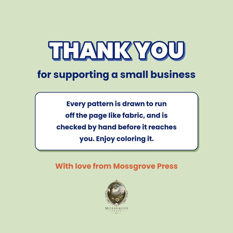 May include: A light green informational card with dark blue text that reads: THANK YOU for supporting a small business. Every pattern is drawn to run off the page like fabric, and is checked by hand before it reaches you. Enjoy coloring it. With love from Mossgrove Press, featuring a circular logo at the bottom.