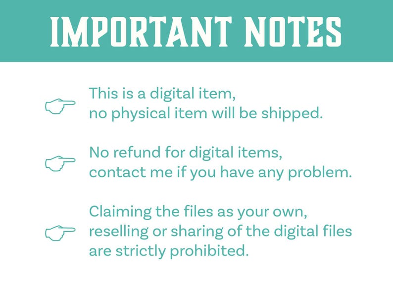 May include: A teal background with white text that reads "IMPORTANT NOTES".  Three bullet points with white arrows pointing to the right and white text explain that the item is digital, no refunds are offered, and that claiming the files as your own, reselling or sharing is prohibited.