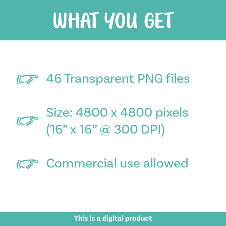 May include: A graphic with a teal background and white text that says "WHAT YOU GET".  There are three white arrows pointing to the right with text below each arrow. The text says: "46 Transparent PNG files", "Size: 4800 x 4800 pixels (16" x 16" @ 300 DPI)", and "Commercial use allowed".  The bottom of the graphic has a teal bar with white text that says "This is a digital product".