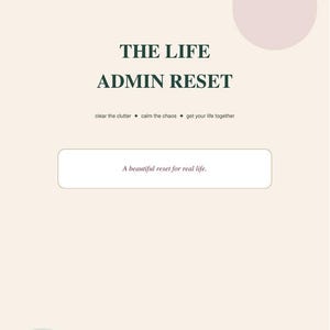 May include: A digital download document titled THE LIFE ADMIN RESET with a beige background, dark green text, a light pink circle, and a light green circle. The page includes the text: clear the clutter, calm the chaos, get your life together, and A beautiful reset for real life.