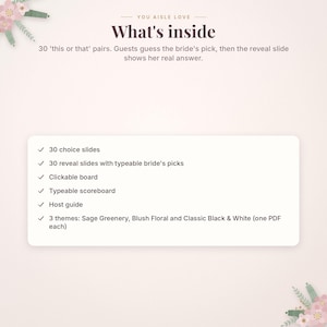 May include: A digital game set titled You Aisle Love featuring 30 this or that pairs. The set includes 30 choice slides, 30 reveal slides with typeable bride's picks, a clickable board, a typeable scoreboard, a host guide, and three themes.