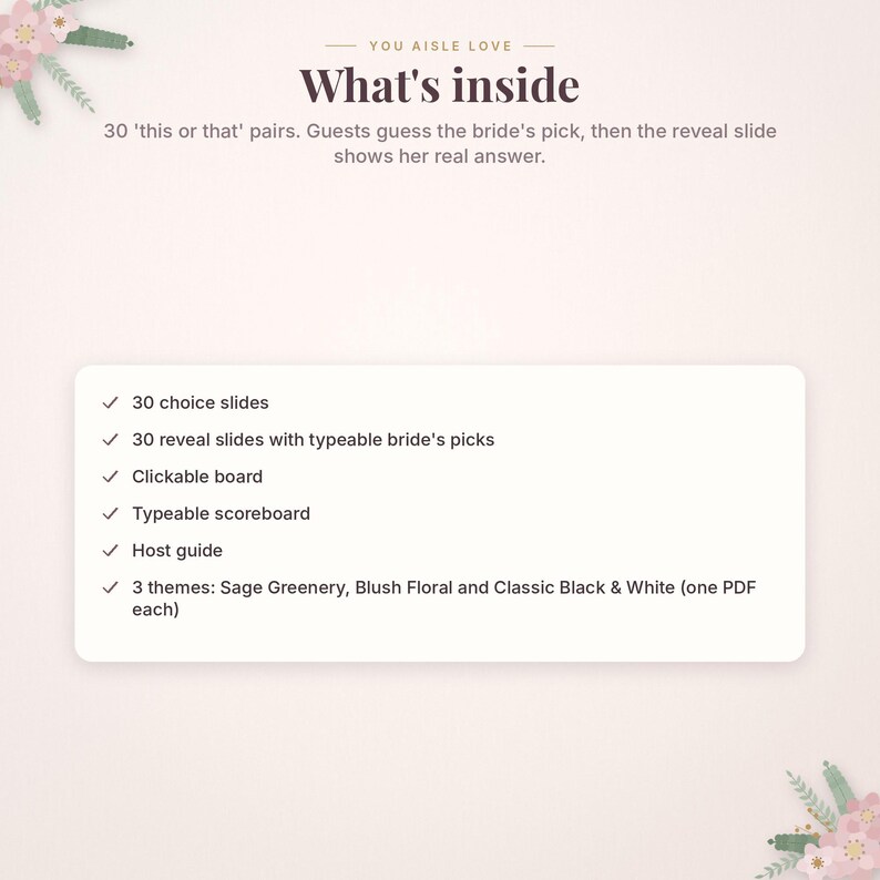 May include: A digital game set titled You Aisle Love featuring 30 this or that pairs. The set includes 30 choice slides, 30 reveal slides with typeable bride's picks, a clickable board, a typeable scoreboard, a host guide, and three themes.