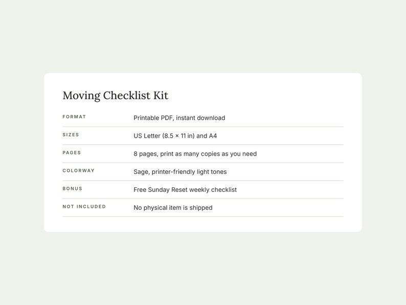 May include: A Moving Checklist Kit document featuring the text: Moving Checklist Kit, Format: Printable PDF, instant download, Sizes: US Letter (8.5 x 11 in) and A4, Pages: 8 pages, Colorway: Sage, printer-friendly light tones, Bonus: Sunday Reset.