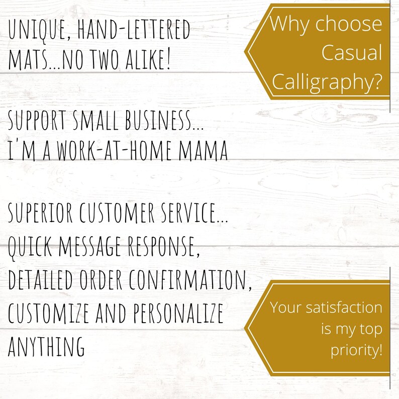 May include: White wooden background with text in black. The text reads: "UNIQUE, HAND-LETTERED MATS...NO TWO ALIKE! SUPPORT SMALL BUSINESS...I'M A WORK-AT-HOME MAMA. SUPERIOR CUSTOMER SERVICE...QUICK MESSAGE RESPONSE, CUSTOMIZE AND PERSONALIZE ANYTHING." Two gold banners with text.