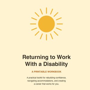 May include: A printable workbook titled Returning to Work With a Disability, featuring a yellow sun icon at the top. The text includes A PRINTABLE WORKBOOK and a subtitle describing a practical toolkit for rebuilding confidence and career navigation.