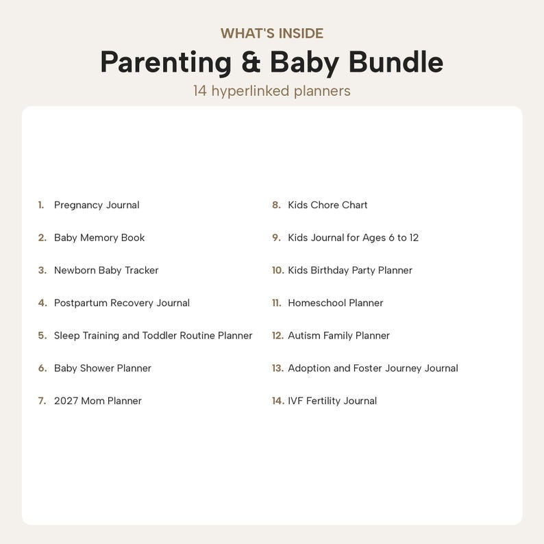 Puede incluir: Un paquete digital Parenting & Baby Bundle con 14 planificadores con hiperv&iacute;nculos: Pregnancy Journal, Baby Memory Book, Newborn Baby Tracker, Postpartum Recovery Journal, Sleep Training and Toddler Routine Planner, Baby Shower Planner, 2027 Mom Planner, Kids Chore Chart, Kids Journal for Ages 6 to 12, Kids Birthday Party Planner, Homeschool Planner, Autism Family Planner, Adoption and Foster Journey Journal e IVF Fertility Journal.