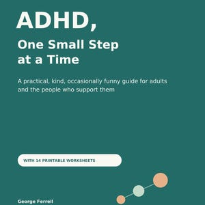 May include: A dark teal book cover with white text reading: A LITTLE LESS FRICTION. A LITTLE MORE ROOM. ADHD, One Small Step at a Time. A practical, kind, occasionally funny guide for adults and the people who support them. WITH 14 PRINTABLE WORKSHEETS. George Ferrell. Short sections. Useful tools. Room to begin again.