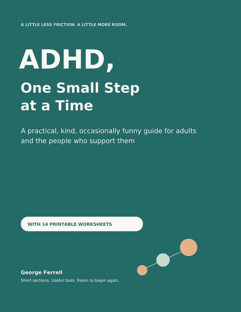 May include: A dark teal book cover with white text reading: A LITTLE LESS FRICTION. A LITTLE MORE ROOM. ADHD, One Small Step at a Time. A practical, kind, occasionally funny guide for adults and the people who support them. WITH 14 PRINTABLE WORKSHEETS. George Ferrell. Short sections. Useful tools. Room to begin again.