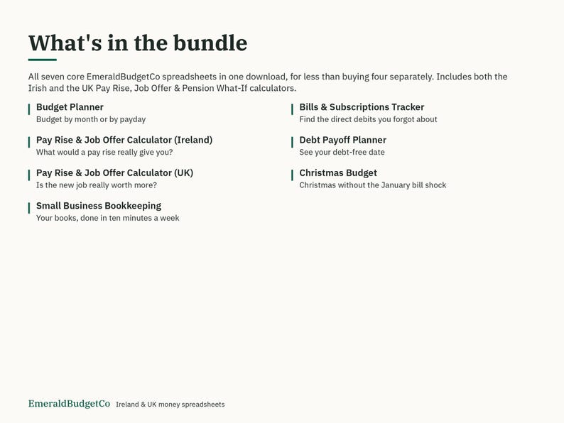 May include: A digital bundle of seven EmeraldBudgetCo spreadsheets including a budget planner, bills and subscriptions tracker, pay rise and job offer calculators for Ireland and the UK, debt payoff planner, Christmas budget, and small business bookkeeping.