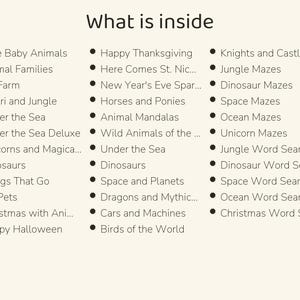 May include: A list titled What is inside, featuring three columns of bulleted text including Cute Baby Animals, Animal Families, My Farm, Safari and Jungle, Under the Sea, Unicorns and Magical, Dinosaurs, Things That Go, My Pets, Christmas with Animals, Happy Halloween, Happy Thanksgiving, Here Comes St. Nick, New Year's Eve Sparkle, Horses and Ponies, Animal Mandalas, Wild Animals of the World, Space and Planets, Dragons and Mythical, Cars and Machines, Birds of the World, Knights and Castles, Jungle Mazes, Dinosaur Mazes, Space Mazes, Ocean Mazes, Unicorn Mazes, Jungle Word Search, Dinosaur Word Search, Space Word Search, Ocean Word Search, and Christmas Word Search.