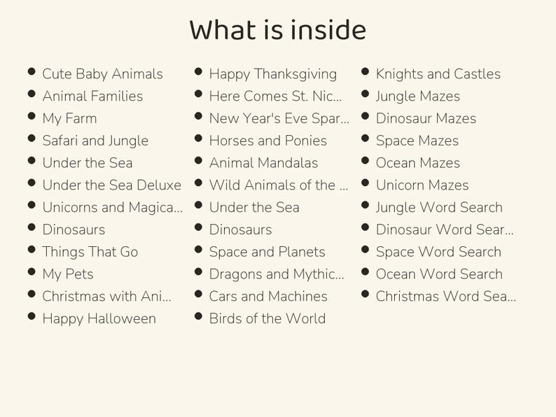 May include: A list titled What is inside, featuring three columns of bulleted text including Cute Baby Animals, Animal Families, My Farm, Safari and Jungle, Under the Sea, Unicorns and Magical, Dinosaurs, Things That Go, My Pets, Christmas with Animals, Happy Halloween, Happy Thanksgiving, Here Comes St. Nick, New Year's Eve Sparkle, Horses and Ponies, Animal Mandalas, Wild Animals of the World, Space and Planets, Dragons and Mythical, Cars and Machines, Birds of the World, Knights and Castles, Jungle Mazes, Dinosaur Mazes, Space Mazes, Ocean Mazes, Unicorn Mazes, Jungle Word Search, Dinosaur Word Search, Space Word Search, Ocean Word Search, and Christmas Word Search.