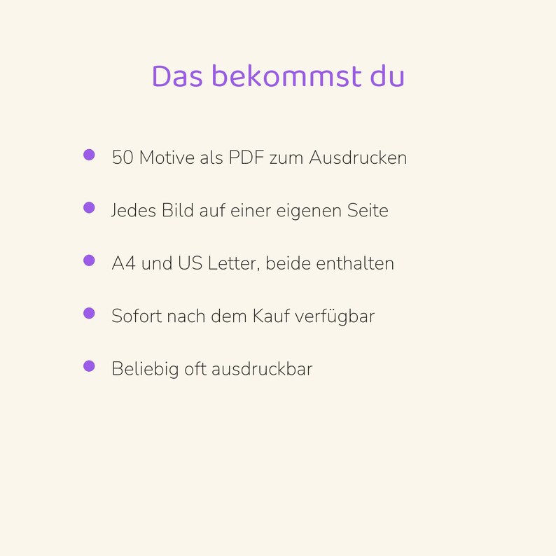 May include: A digital document with the heading Das bekommst du, featuring a list of five bullet points: 50 Motive als PDF zum Ausdrucken, Jedes Bild auf einer eigenen Seite, A4 und US Letter, beide enthalten, Sofort nach dem Kauf verf&uuml;gbar, Beliebig oft ausdruckbar.