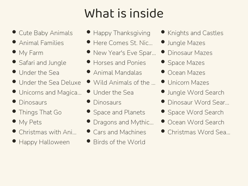 May include: A list titled What is inside, featuring three columns of bulleted text including Cute Baby Animals, Animal Families, My Farm, Safari and Jungle, Under the Sea, Unicorns and Magical, Dinosaurs, Things That Go, My Pets, Christmas with Animals, Happy Halloween, Happy Thanksgiving, Here Comes St. Nick, New Year's Eve Sparkle, Horses and Ponies, Animal Mandalas, Wild Animals of the World, Space and Planets, Dragons and Mythical, Cars and Machines, Birds of the World, Knights and Castles, Jungle Mazes, Dinosaur Mazes, Space Mazes, Ocean Mazes, Unicorn Mazes, Jungle Word Search, Dinosaur Word Search, Space Word Search, Ocean Word Search, and Christmas Word Search.