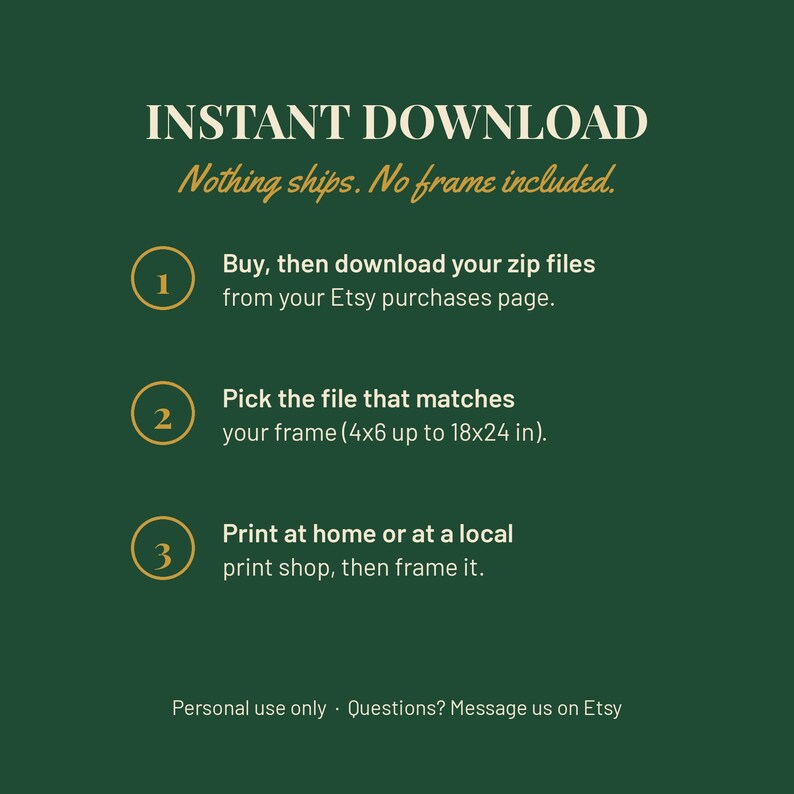 May include: A dark green informational graphic with white and gold text. It reads: INSTANT DOWNLOAD. Nothing ships. No frame included. 1. Buy, then download your zip files from your Etsy purchases page. 2. Pick the file that matches your frame (4x6 up to 18x24 in). 3. Print at home or at a local print shop, then frame it. Personal use only. Questions? Message us on Etsy.