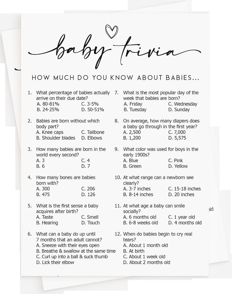 May include: A black and white printable baby trivia game with 12 questions about babies. The questions cover topics such as the percentage of babies born on their due date, the most popular day of the week babies are born, and how many bones babies are born with.