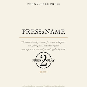 Może przedstawiać: Kremowa strona z tekstem PENNY-FREE PRESS na górze, a następnie PRESS2NAME. Poniżej znajduje się tekst: The Name Foundry - names for towns, wild places, ruins, shops, roads and whole regions, spun a part at a time and patched together by hand. Okrągłe logo zawiera tekst PRESS 2 PLAY, a pod nim słowo BEGIN. Dolny tekst brzmi: A Press2Play book - runs on the Touch Entropy Matrix Engine. Not patented. Just exclusive. penny-free.com