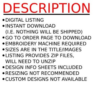 May include: A list of instructions for a digital embroidery design download. The text reads: "DIGITAL LISTING, INSTANT DOWNLOAD (I.E. NOTHING WILL BE SHIPPED), GO TO ORDER PAGE TO DOWNLOAD, EMBROIDERY MACHINE REQUIRED, SIZES ARE IN THE TITLE/IMAGES, LISTING PROVIDES ZIP FILES, WILL NEED TO UNZIP, DESIGN INFO SHEETS INCLUDED, RESIZING NOT RECOMMENDED, CUSTOM DESIGNS NOT AVAILABLE."
