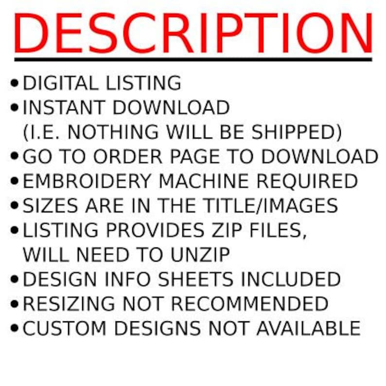 May include: A list of instructions for a digital embroidery design download. The text reads: "DIGITAL LISTING, INSTANT DOWNLOAD (I.E. NOTHING WILL BE SHIPPED), GO TO ORDER PAGE TO DOWNLOAD, EMBROIDERY MACHINE REQUIRED, SIZES ARE IN THE TITLE/IMAGES, LISTING PROVIDES ZIP FILES, WILL NEED TO UNZIP, DESIGN INFO SHEETS INCLUDED, RESIZING NOT RECOMMENDED, CUSTOM DESIGNS NOT AVAILABLE."