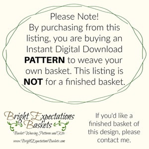 May include: A green circle with the text "Please Note! By purchasing from this listing, you are buying an Instant Digital Download PATTERN to weave your own basket. This listing is NOT for a finished basket."  The text "Bright Expectations Baskets" is below the circle with the text "Basket Weaving Patterns and Kits" and "www.BrightExpectationsBaskets.com".  The text "If you'd like a finished basket of this design, please contact me." is on the right side of the image.
