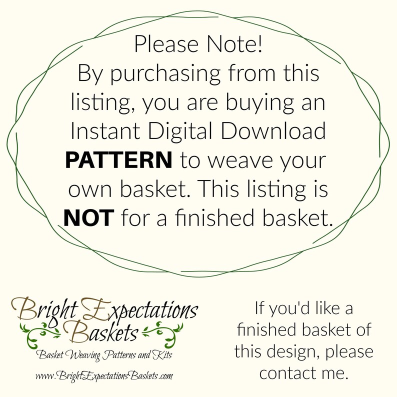 May include: A green circle with the text "Please Note! By purchasing from this listing, you are buying an Instant Digital Download PATTERN to weave your own basket. This listing is NOT for a finished basket."  The text "Bright Expectations Baskets" is below the circle with the text "Basket Weaving Patterns and Kits" and "www.BrightExpectationsBaskets.com".  The text "If you'd like a finished basket of this design, please contact me." is on the right side of the image.