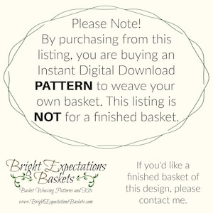 May include: A green circle with the text "Please Note! By purchasing from this listing, you are buying an Instant Digital Download PATTERN to weave your own basket. This listing is NOT for a finished basket."  The text "Bright Expectations Baskets" is below the circle with the text "Basket Weaving Patterns and Kits" and "www.BrightExpectationsBaskets.com".  The text "If you'd like a finished basket of this design, please contact me." is on the right side of the image.