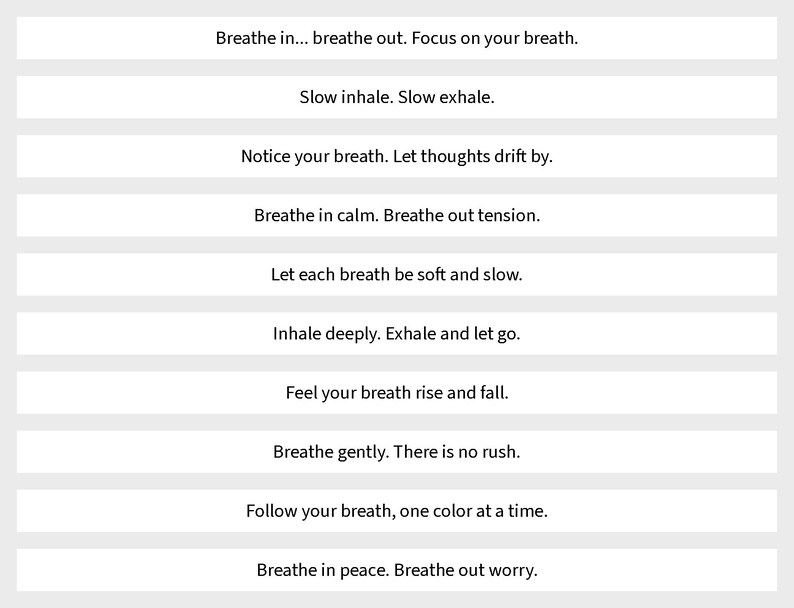 May include: A series of ten horizontal white rectangular strips, each containing black text with mindfulness prompts: Breathe in... breathe out. Focus on your breath. Slow inhale. Slow exhale. Notice your breath. Let thoughts drift by. Breathe in calm. Breathe out tension. Let each breath be soft and slow. Inhale deeply. Exhale and let go. Feel your breath rise and fall. Breathe gently. There is no rush. Follow your breath, one color at a time. Breathe in peace. Breathe out worry.