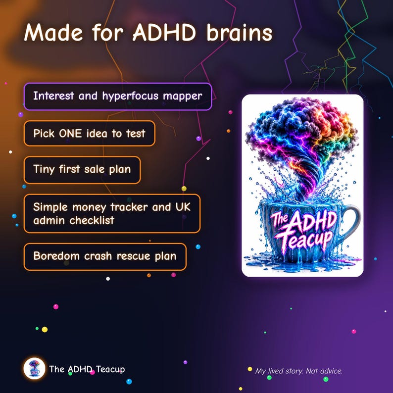 May include: A digital graphic titled Made for ADHD brains featuring a list of tools: Interest and hyperfocus mapper, Pick ONE idea to test, Tiny first sale plan, Simple money tracker and UK admin checklist, and Boredom crash rescue plan. A teacup illustration labeled The ADHD Teacup shows a colorful brain-shaped cloud swirling into the cup. The text My lived story. Not advice. appears at the bottom.