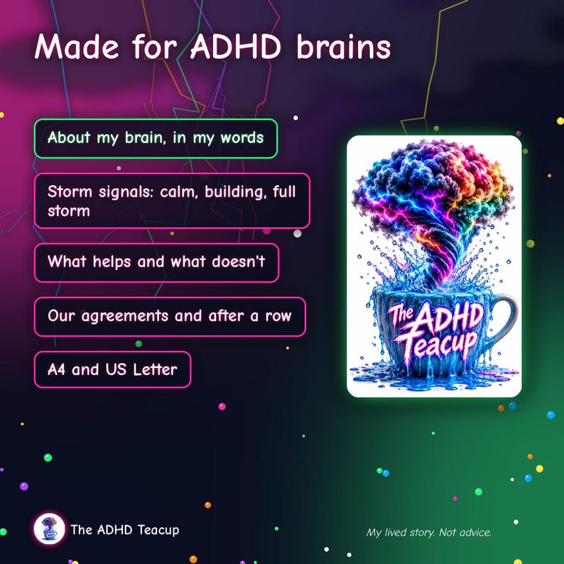 May include: A digital graphic titled Made for ADHD brains featuring a list of topics and an illustration of a colorful brain swirling out of a blue teacup labeled The ADHD Teacup. Text includes About my brain, in my words, Storm signals, What helps and what doesn't, Our agreements and after a row, A4 and US Letter, and My lived story. Not advice.