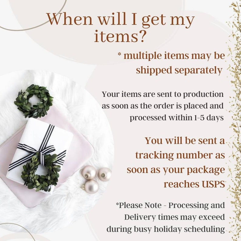 May include: A white gift box with black and white ribbon is wrapped with a green wreath. The text on the image reads "When will I get my items?" and "*multiple items may be shipped separately". The text continues with "Your items are sent to production as soon as the order is placed and processed within 1-5 days. You will be sent a tracking number as soon as your package reaches USPS. *Please Note - Processing and Delivery times may exceed during busy holiday scheduling."