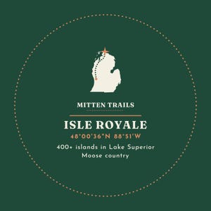 May include: A dark green circular graphic featuring a white outline of Michigan with a dotted path and star. Text reads: MITTEN TRAILS, ISLE ROYALE, 48&deg;00'36"N 88&deg;51'W, 400+ islands in Lake Superior, and Moose country.