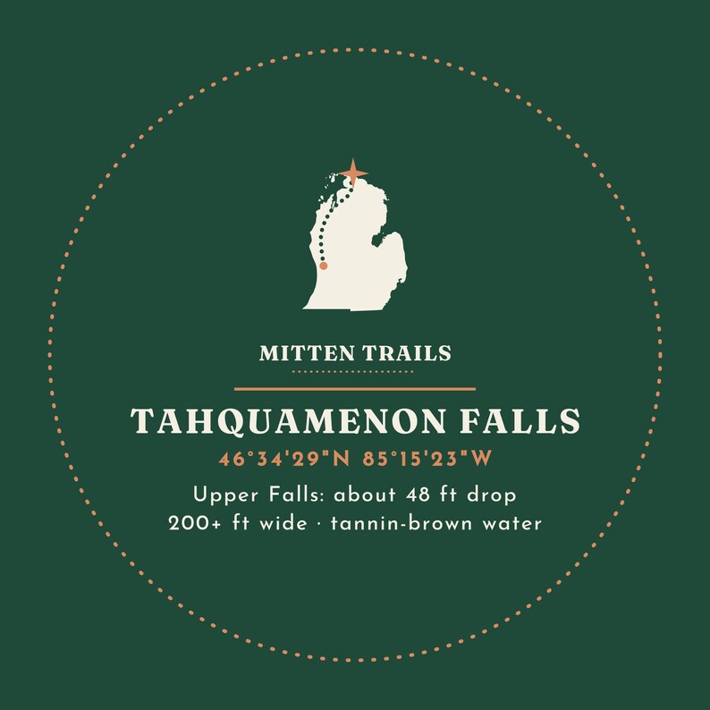 May include: A circular graphic on a dark green background featuring a white map of Michigan with a dotted trail and star. Text reads: MITTEN TRAILS, TAHQUAMENON FALLS, 46&deg;34'29"N 85&deg;15'23"W, Upper Falls: about 48 ft drop, 200+ ft wide, tannin-brown water.