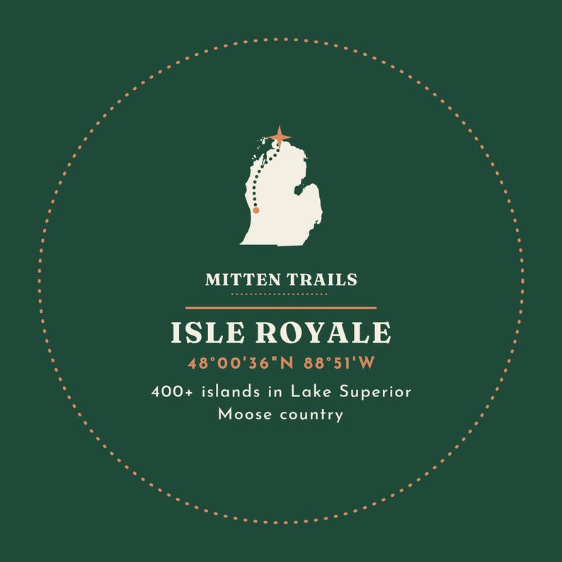 May include: A circular graphic on a dark green background featuring a white map of Michigan with a dotted trail and star. Text reads: MITTEN TRAILS, ISLE ROYALE, 48&deg;00'36"N 88&deg;51'W, 400+ islands in Lake Superior, and Moose country.