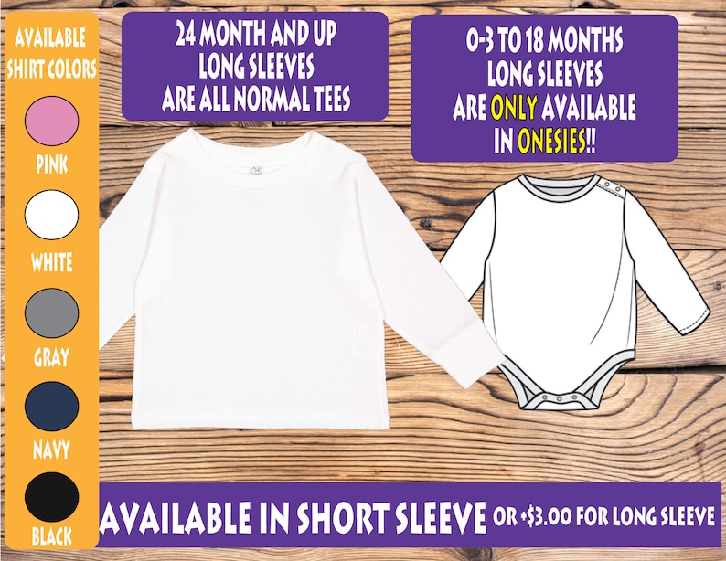 May include: A white long-sleeve shirt and a white onesie. The shirt is available in sizes 24 months and up. The onesie is available in sizes 0-3 to 18 months. The text "AVAILABLE SHIRT COLORS" is displayed with color swatches for pink, white, gray, navy, and black. The text "24 MONTH AND UP LONG SLEEVES ARE ALL NORMAL TEES" is displayed in purple. The text "0-3 TO 18 MONTHS LONG SLEEVES ARE ONLY AVAILABLE IN ONESIES!!" is displayed in purple. The text "AVAILABLE IN SHORT SLEEVE OR +$3.00 FOR LONG SLEEVE" is displayed in purple.