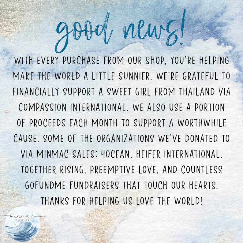 May include: A blue and white watercolor background with the text "good news!" in black. The text below explains that with every purchase from the shop, the buyer is helping to make the world a little sunnier. The shop supports a sweet girl from Thailand via Compassion International and uses a portion of proceeds each month to support a worthwhile cause. Some of the organizations the shop has donated to include 4Ocean, Heifer International, Together Rising, Preemptive Love, and countless GoFundMe fundraisers. The text ends with "Thanks for helping us love the world!" and a logo for "minmac marketing" with a stylized wave.