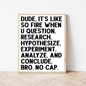 May include: Black and white text on a white background in a wooden frame. The text reads: "DUDE, IT'S LIKE SO FIRE WHEN U QUESTION, RESEARCH, HYPOTHESIZE, EXPERIMENT, ANALYZE, AND CONCLUDE. BRO. NO CAP."