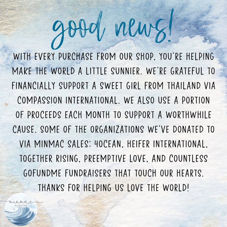 Puede incluir: Un fondo de acuarela azul y blanco con el texto "good news!" en negro. El texto que aparece a continuaci&oacute;n explica que con cada compra en la tienda, el comprador est&aacute; ayudando a hacer el mundo un poco m&aacute;s soleado. La tienda apoya a una dulce ni&ntilde;a de Tailandia a trav&eacute;s de Compassion International y utiliza una parte de las ganancias cada mes para apoyar una causa digna. Algunas de las organizaciones a las que la tienda ha donado incluyen 4Ocean, Heifer International, Together Rising, Preemptive Love y innumerables recaudaciones de fondos de GoFundMe. El texto termina con "&iexcl;Gracias por ayudarnos a amar el mundo!" y un logotipo para "minmac marketing" con una ola estilizada.
