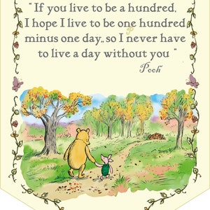 May include: A Winnie the Pooh and Piglet illustration with a quote from Winnie the Pooh: "If you live to be a hundred, I hope I live to be one hundred minus one day, so I never have to live a day without you."  The illustration shows Winnie the Pooh and Piglet walking down a path in a forest.