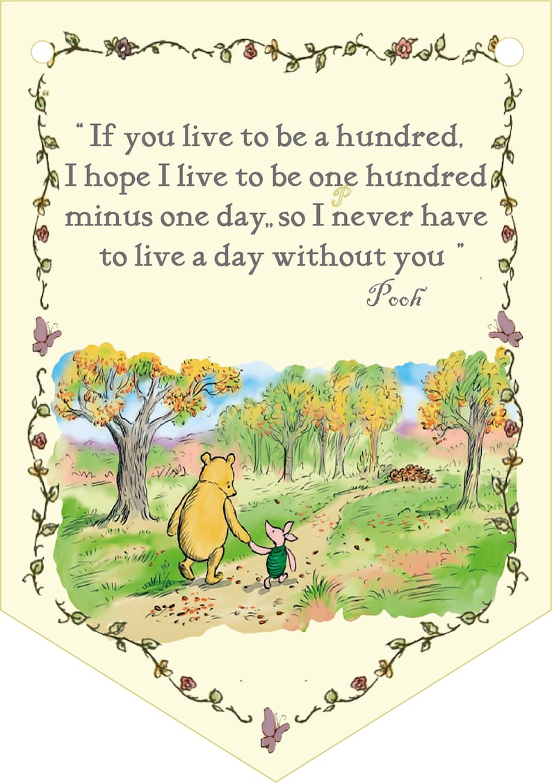 May include: A Winnie the Pooh and Piglet illustration with a quote from Winnie the Pooh: "If you live to be a hundred, I hope I live to be one hundred minus one day, so I never have to live a day without you."  The illustration shows Winnie the Pooh and Piglet walking down a path in a forest.