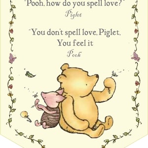 May include: A Winnie the Pooh and Piglet illustration with a yellow background and a floral border. The quote reads, "Pooh, how do you spell love?" Piglet. "You don't spell love, Piglet. You feel it. Pooh."