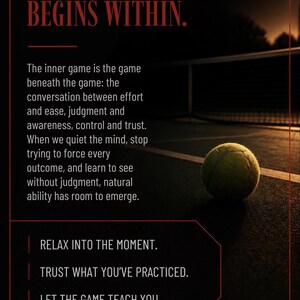 May include: A yellow tennis ball rests on a dark court surface at night. The image features red text: THE INNER GAME BEGINS WITHIN. The inner game is the game beneath the game. RELAX INTO THE MOMENT. TRUST WHAT YOU'VE PRACTICED. LET THE GAME TEACH YOU. PLAY THE GAME FOR ITSELF.