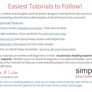 May include: A text-based advertisement for beading tutorials. The text reads "Easiest Tutorials to Follow!" and "We are a mother and daughter team of jewelry designers and teachers who love to create detailed beading tutorials that enable beaders of all skill levels to be successful." The text also lists the features of the tutorials, including "Clearly written, detailed instructions - from start to finish", "High resolution, close-up photos for each and every step", "Materials list and special notes section with helpful tips", "Bead color information for each color sample", and "And, our Bead Happy Guarantee - love it or get your money back!" The text also reads "All of our tutorials are written with beginners in mind - no previous beading experience is ever required. Whether you're an absolute beginner or an advanced beader, we have hundreds of fun tutorials to help you create beautiful projects that you can proudly wear, sell, or gift away." The text also reads "Cara & Lane a mother & daughter team simple bead patterns Note: To view our beading patterns, click on our shop name at the top right of this listing and then choose from the options on the left menu of our shop's home page."