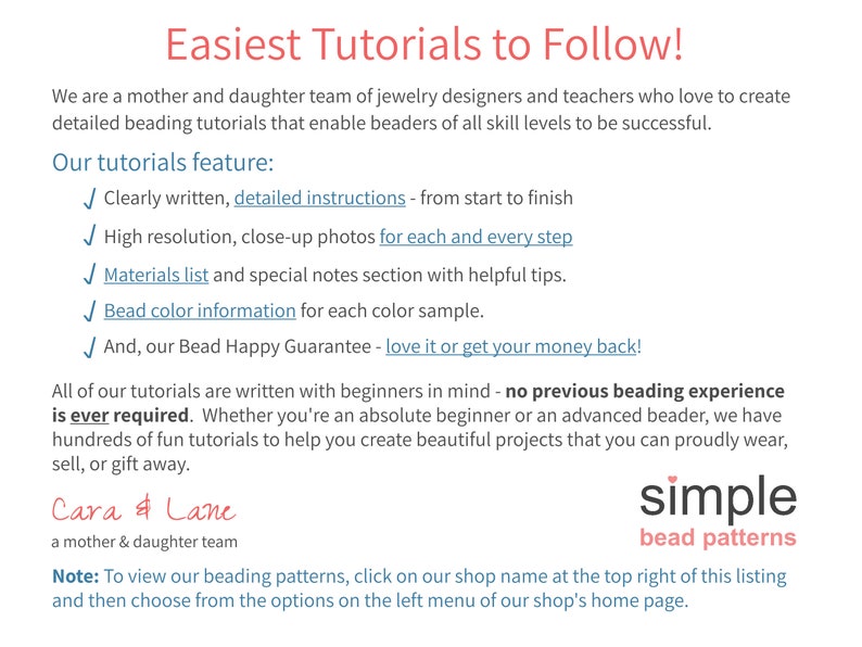 May include: A text-based advertisement for beading tutorials. The text reads "Easiest Tutorials to Follow!" and "We are a mother and daughter team of jewelry designers and teachers who love to create detailed beading tutorials that enable beaders of all skill levels to be successful." The text also lists the features of the tutorials, including "Clearly written, detailed instructions - from start to finish", "High resolution, close-up photos for each and every step", "Materials list and special notes section with helpful tips", "Bead color information for each color sample", and "And, our Bead Happy Guarantee - love it or get your money back!" The text also reads "All of our tutorials are written with beginners in mind - no previous beading experience is ever required. Whether you're an absolute beginner or an advanced beader, we have hundreds of fun tutorials to help you create beautiful projects that you can proudly wear, sell, or gift away." The text also reads "Cara & Lane a mother & daughter team simple bead patterns Note: To view our beading patterns, click on our shop name at the top right of this listing and then choose from the options on the left menu of our shop's home page."