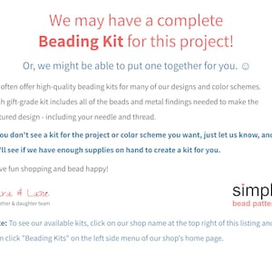 May include: Text on a white background that reads "We may have a complete Beading Kit for this project! Or, we might be able to put one together for you. We often offer high-quality beading kits for many of our designs and colour schemes. Each gift-grade kit includes all of the beads and metal findings needed to make the featured design - including your needle and thread. If you don't see a kit for the project or colour scheme you want, just let us know, and we'll see if we have enough supplies on hand to create a kit for you. Have fun shopping and bead happy! Cara & Lane a mother & daughter team simple bead patterns Note: To see our available kits, click on our shop name at the top right of this listing and then click "Beading Kits" on the left side menu of our shop's home page."